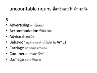 uncountable nouns ที่แพร่หลายในด้านธุรกิจ
5
• Advertising กำรโฆษณำ
• Accommodation ที่พักอำศัย
• Advice คำแนะนำ
• Behavior พฤติกรรม (คำนี้นับได้ ใน AmE)
• Carriage กำรขนส่ง ค่ำขนส่ง
• Commerce กำรพำณิชย์
• Damage ควำมเสียหำย
 