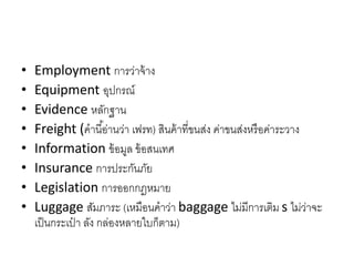 • Employment กำรว่ำจ้ำง
• Equipment อุปกรณ์
• Evidence หลักฐำน
• Freight (คำนี้อ่ำนว่ำ เฟรท) สินค้ำที่ขนส่ง ค่ำขนส่งหรือค่ำระวำง
• Information ข้อมูล ข้อสนเทศ
• Insurance กำรประกันภัย
• Legislation กำรออกกฎหมำย
• Luggage สัมภำระ (เหมือนคำว่ำ baggage ไม่มีกำรเติม s ไม่ว่ำจะ
เป็นกระเป๋ ำ ลัง กล่องหลำยใบก็ตำม)
 