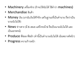 • Machinery เครื่องจักร (ถ้ำจะให้นับได้ ใช้คำว่ำ machines)
• Merchandise สินค้ำ
• Money เงิน (เรำนับเงินได้ก็จริง แต่ในฐำนะที่เป็นคำนำม ถือว่ำเป็น
นำมนับไม่ได้)
• News ข่ำวสำร (มี s เสมอ แต่ถึงจะมี s ถือเป็นนำมนับไม่ได้ และ
เป็นเอกพจน์)
• Produce พืชผล พืชผัก (คำนี้เป็นคำนำมนับไม่ได้ เน้นพยำงค์หน้ำ)
• Progress ควำมก้ำวหน้ำ
 