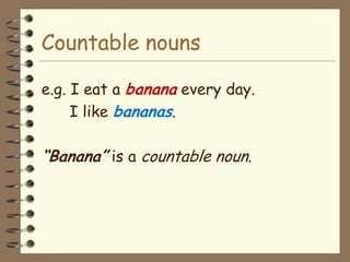 Countable nouns

e.g. I eat a banana every day.
     I like bananas.

“Banana” is a countable noun.
 