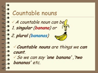 Countable nouns
 A countable noun can be
1. singular (banana) or
2. plural (bananas)

 Countable nouns are things we can
 count.
 So we can say „one banana‟ ,„two
 bananas‟ etc.
 