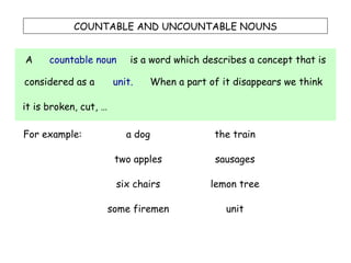 COUNTABLE AND UNCOUNTABLE NOUNS A countable noun is a word which describes a concept that is considered as a unit. When a part of it disappears we think  it is broken, cut, … For example: a dog two apples six chairs some firemen the train sausages lemon tree unit 