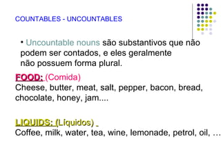 COUNTABLES - UNCOUNTABLES


 • Uncountable nouns são substantivos que não
 podem ser contados, e eles geralmente
 não possuem forma plural.
FOOD: (Comida)
Cheese, butter, meat, salt, pepper, bacon, bread,
chocolate, honey, jam....

LIQUIDS: (Líquidos)
Coffee, milk, water, tea, wine, lemonade, petrol, oil, …
 