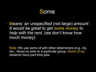 Some
-   Means ‘an unspecified (not large) amount’:
    It would be great to get some money to
    help with the rent. (we don’t know how
    much money)

-   Note: We use some of with other determiners (e.g. my,
    the , these) to refer to a particular group: Some of my
    students have part-time jobs.
 