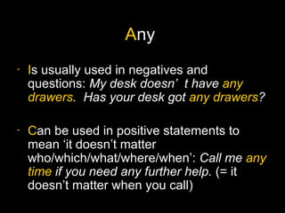 Any
-   Is usually used in negatives and
    questions: My desk doesn’ t have any
    drawers. Has your desk got any drawers?

-   Can be used in positive statements to
    mean ‘it doesn’t matter
    who/which/what/where/when’: Call me any
    time if you need any further help. (= it
    doesn’t matter when you call)
 