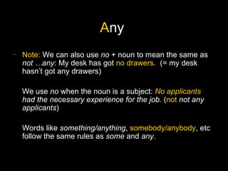 Any
-   Note: We can also use no + noun to mean the same as
    not …any: My desk has got no drawers. (= my desk
    hasn’t got any drawers)

    We use no when the noun is a subject: No applicants
    had the necessary experience for the job. (not not any
    applicants)

    Words like something/anything, somebody/anybody, etc
    follow the same rules as some and any.
 