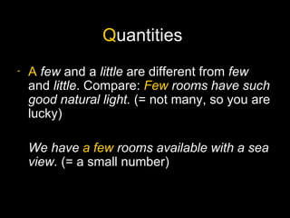 Quantities
-   A few and a little are different from few
    and little. Compare: Few rooms have such
    good natural light. (= not many, so you are
    lucky)

    We have a few rooms available with a sea
    view. (= a small number)
 
