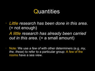 Quantities
-   Little research has been done in this area.
    (= not enough)
    A little research has already been carried
    out in this area. (= a small amount)

-   Note: We use a few of with other determiners (e.g. my,
    the, these) to refer to a particular group: A few of the
    rooms have a sea view.
 