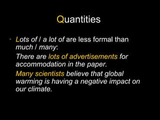 Quantities
-   Lots of / a lot of are less formal than
    much / many:
    There are lots of advertisements for
    accommodation in the paper.
    Many scientists believe that global
    warming is having a negative impact on
    our climate.
 