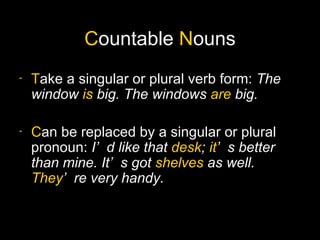 Countable Nouns
-   Take a singular or plural verb form: The
    window is big. The windows are big.

-   Can be replaced by a singular or plural
    pronoun: I’ d like that desk; it’ s better
    than mine. It’ s got shelves as well.
    They’ re very handy.
 