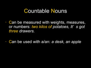 Countable Nouns
-   Can be measured with weights, measures,
    or numbers: two kilos of potatoes, It’ s got
    three drawers.

-   Can be used with a/an: a desk, an apple
 