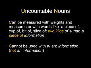 Uncountable Nouns
-   Can be measured with weights and
    measures or with words like a piece of,
    cup of, bit of, slice of: two kilos of sugar, a
    piece of information

-   Cannot be used with a/ an: information
    (not an information)
 