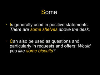 Some
-   Is generally used in positive statements:
    There are some shelves above the desk.

-   Can also be used as questions and
    particularly in requests and offers: Would
    you like some biscuits?
 