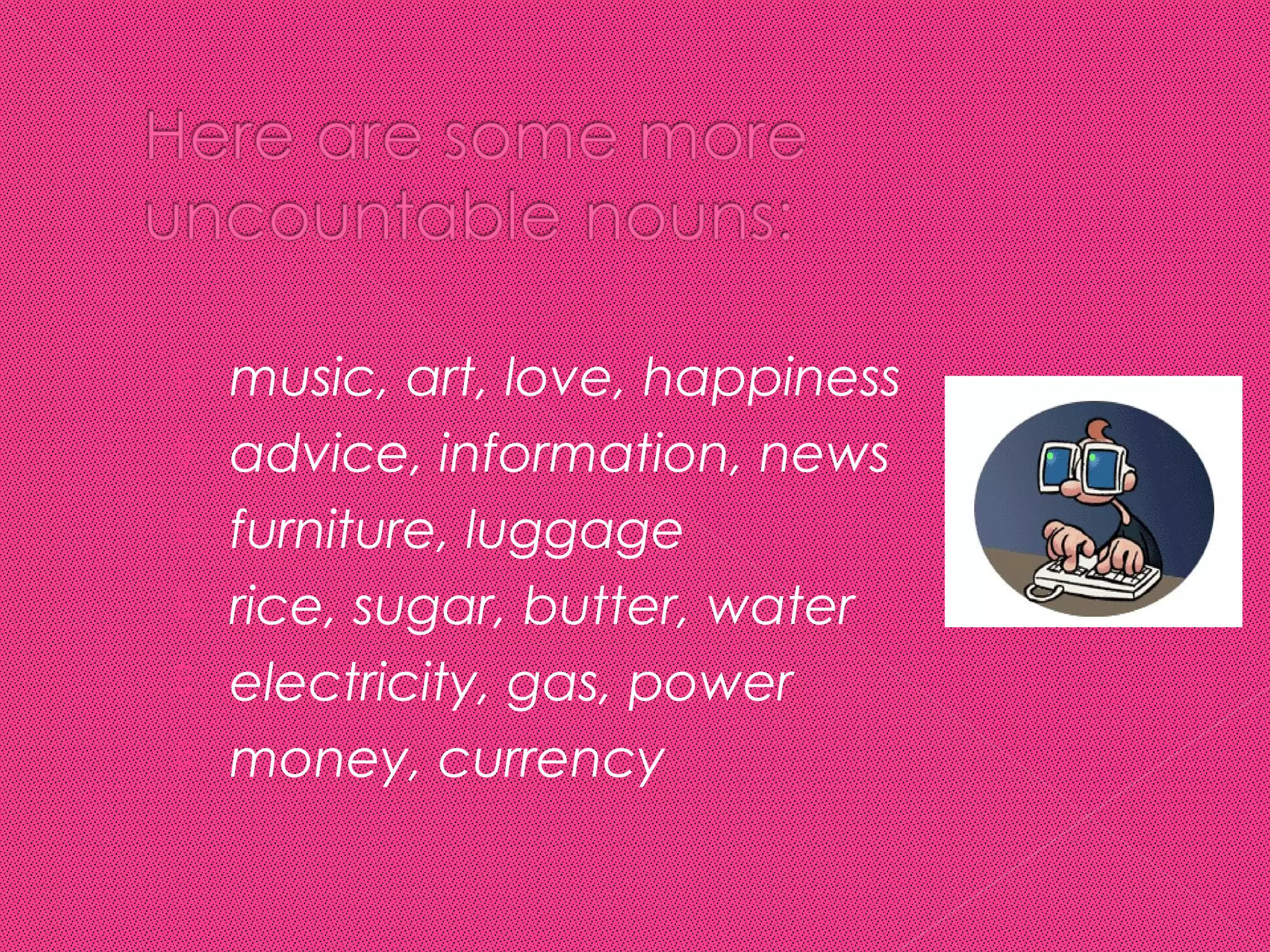    music, art, love, happiness
   advice, information, news
   furniture, luggage
   rice, sugar, butter, water
   electricity, gas, power
   money, currency
 