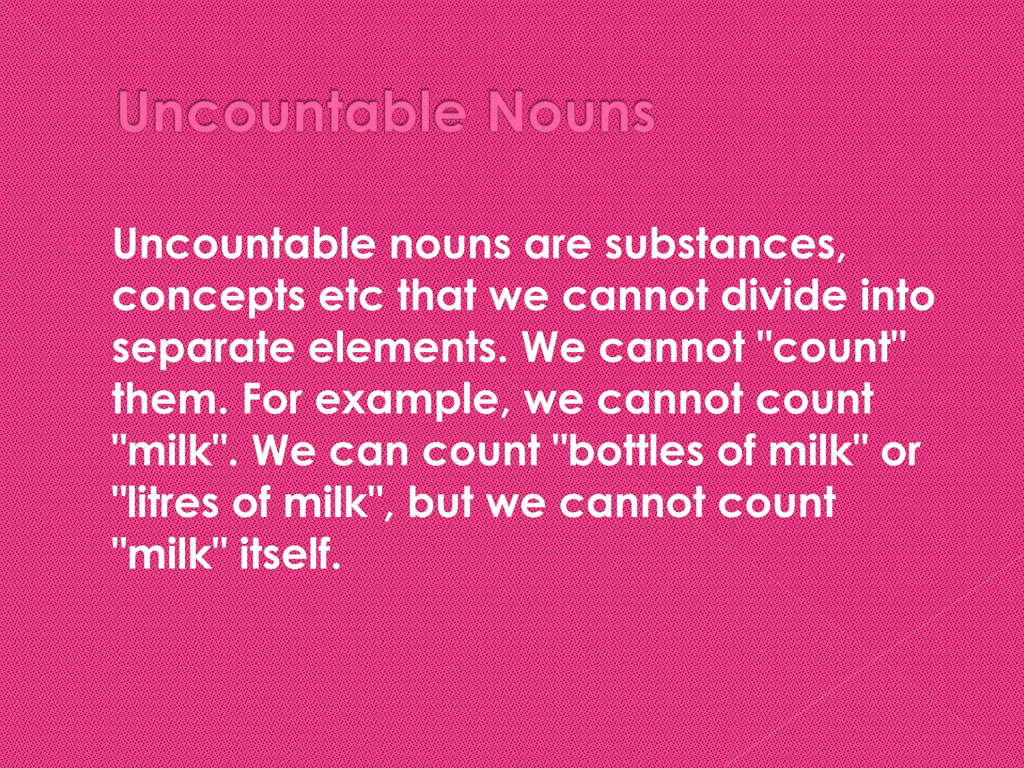    Uncountable nouns are substances,
    concepts etc that we cannot divide into
    separate elements. We cannot "count"
    them. For example, we cannot count
    "milk". We can count "bottles of milk" or
    "litres of milk", but we cannot count
    "milk" itself.
 
