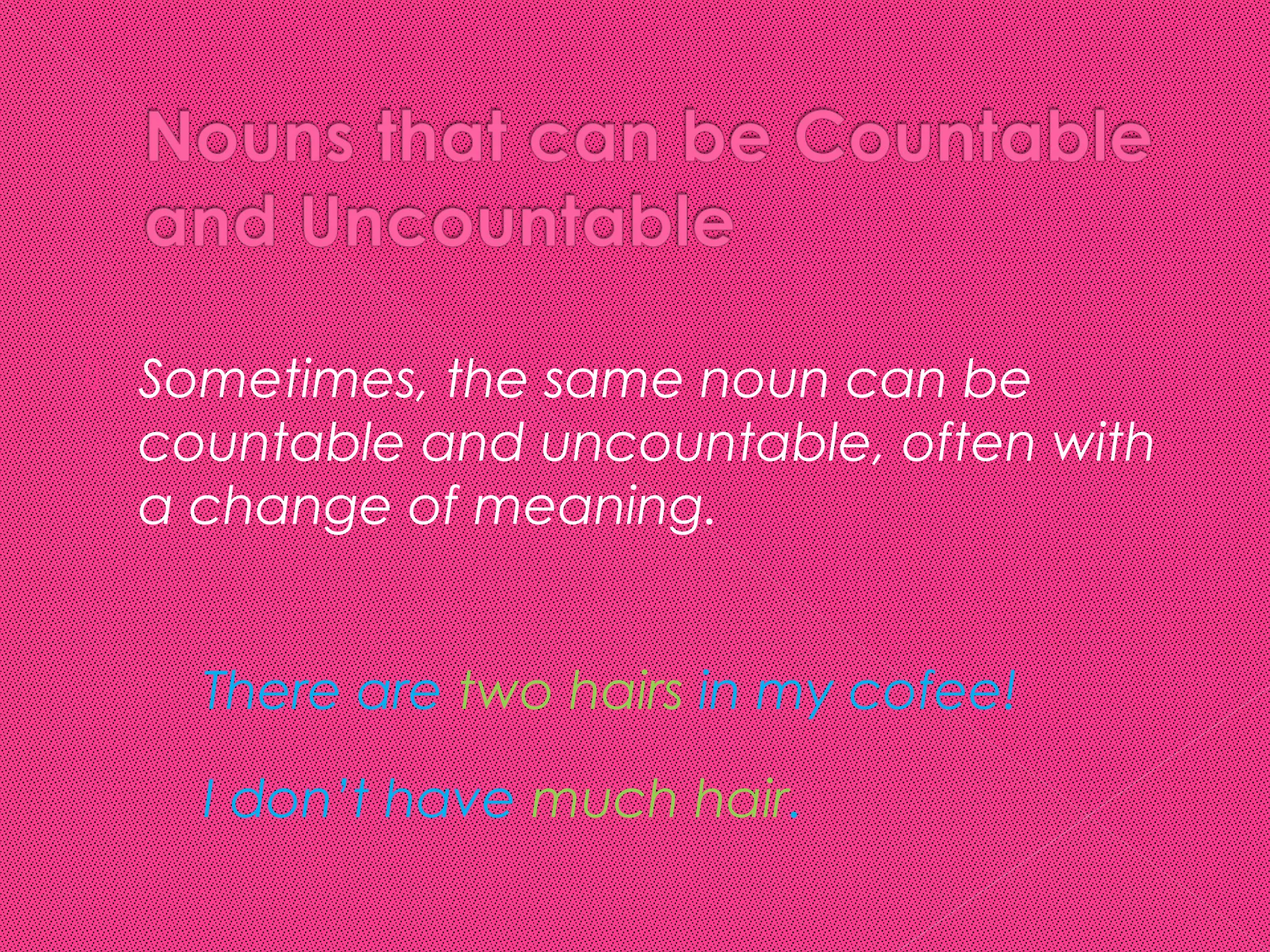    Sometimes, the same noun can be
    countable and uncountable, often with
    a change of meaning.


      There are two hairs in my cofee!

      I don’t have much hair.
 
