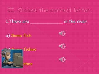 1.There are ____________ in the river.


a) Some fish


b) Some fishes


c) Any fishes
 