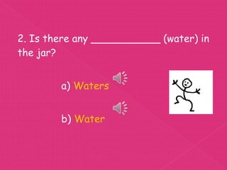 2. Is there any ___________ (water) in
the jar?


        a) Waters


        b) Water
 