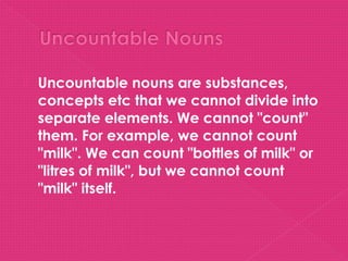    Uncountable nouns are substances,
    concepts etc that we cannot divide into
    separate elements. We cannot "count"
    them. For example, we cannot count
    "milk". We can count "bottles of milk" or
    "litres of milk", but we cannot count
    "milk" itself.
 