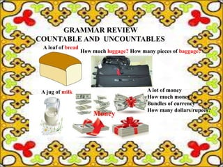 GRAMMAR REVIEW
COUNTABLE AND UNCOUNTABLES
A jug of milk
A loaf of bread
How much luggage? How many pieces of baggage?
A lot of money
How much money?
Bundles of currency
How many dollars/rupees?
Money
 