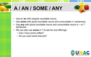 A / AN / SOME / ANY
• Use a / an with singular countable nouns.
• Use some with plural countable nouns and uncountable (+ sentences)
• Use any with plural countable nouns and uncountable nouns in – or ?
sentences.
• We can also use some in ? to ask for and offerings:
– Can I have some coffee?
– Do you want some biscuits?
 