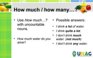 How much / how many…?
• Use How much…?
with uncountable
nouns.
• How much water do you
drink?
• Possible answers:
• I drink a lot of water.
• I drink quite a lot.
• I don’t drink much
water. (not much)
• I don’t drink any water.
 