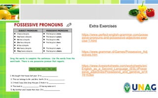 https://www.perfect-english-grammar.com/posse
ssive-pronouns-and-possessive-adjectives-exer
cise-1.html
https://www.grammar.cl/Games/Possessive_Adj
ectives.htm
https://www.liveworksheets.com/worksheets/en/
English_as_a_Second_Language_(ESL)/Posse
ssive_adjectives/Possessive_and_genitive_ie14
78153bo
Extra Exercises
 