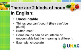 There are 2 kinds of noun
in English:
• Uncountable
• Things you can´t count (they can’t be
plural)
• Butter, meat…
• Some nouns can be countable or
uncountable but the meaning is different.
• Example: chocolate
 