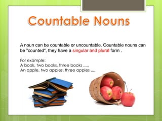 A noun can be countable or uncountable. Countable nouns can
be "counted", they have a singular and plural form .

For example:
A book, two books, three books .....
An apple, two apples, three apples ....
 
