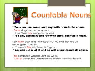 * You can use some and any with countable nouns.
- Some dogs can be dangerous.
- I don't use any computers at work.
* You only use many and few with plural countable nouns.

- So many elephants have been hunted that they are an
endangered species.
- There are few elephants in England.
* You can use a lot of and no with plural countable nouns.

- No computers were bought last week.
- A lot of computers were reported broken the week before.
 