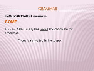 GRAMMAR 
UNCOUNTABLE NOUNS (AFFIRMATIVE) 
SOME 
Examples: She usually has some hot chocolate for 
breakfast. 
There is some tea in the teapot. 
 