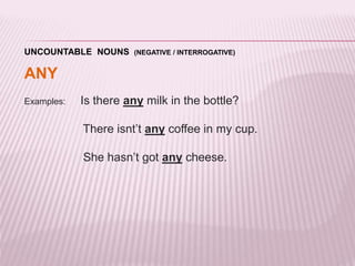 UNCOUNTABLE NOUNS (NEGATIVE / INTERROGATIVE) 
ANY 
Examples: Is there any milk in the bottle? 
There isnt’t any coffee in my cup. 
She hasn’t got any cheese. 
 