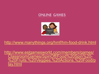 ONLINE GAMES 
http://www.manythings.org/hmf/hm-food-drink.html 
http://www.eslgamesworld.com/members/games/ 
ClassroomGames/SpinOff/Food%20Spin%20- 
%20Fruits,%20Veggies,%20Actions,%20Food/p 
lay.html 
 