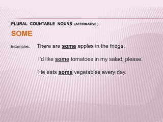 PLURAL COUNTABLE NOUNS (AFFIRMATIVE ) 
SOME 
Examples: There are some apples in the fridge. 
I’d like some tomatoes in my salad, please. 
He eats some vegetables every day. 
 