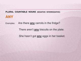 PLURAL COUNTABLE NOUNS (NEGATIVE / INTERROGATIVE) 
ANY 
Examples: Are there any carrots in the fridge? 
There aren’t any biscuits on the plate. 
She hasn’t got any eggs in her basket. 
 