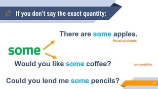 If you don’t say the exact quantity:
22
some
There are some apples.
Would you like some coffee?
Could you lend me some pencils?
Plural countable
uncountable
 