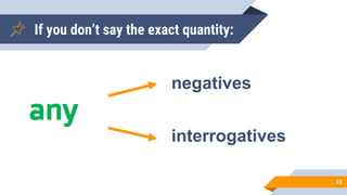If you don’t say the exact quantity:
23
any
negatives
interrogatives
 