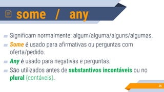 some / any
26
▰ Significam normalmente: algum/alguma/alguns/algumas.
▰ Some é usado para afirmativas ou perguntas com
oferta/pedido.
▰ Any é usado para negativas e perguntas.
▰ São utilizados antes de substantivos incontáveis ou no
plural (contáveis).
 