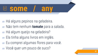 some / any
27
▰ Há alguns pepinos na geladeira.
▰ Não tem nenhum tomate para a salada.
▰ Há algum queijo na geladeira?
▰ Ela tinha alguns livros em inglês.
▰ Eu comprei algumas flores para você.
▰ Você quer um pouco de suco?
 