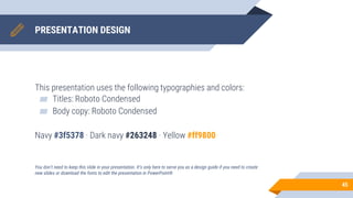 PRESENTATION DESIGN
This presentation uses the following typographies and colors:
▰ Titles: Roboto Condensed
▰ Body copy: Roboto Condensed
Navy #3f5378 · Dark navy #263248 · Yellow #ff9800
You don’t need to keep this slide in your presentation. It’s only here to serve you as a design guide if you need to create
new slides or download the fonts to edit the presentation in PowerPoint®
45
 