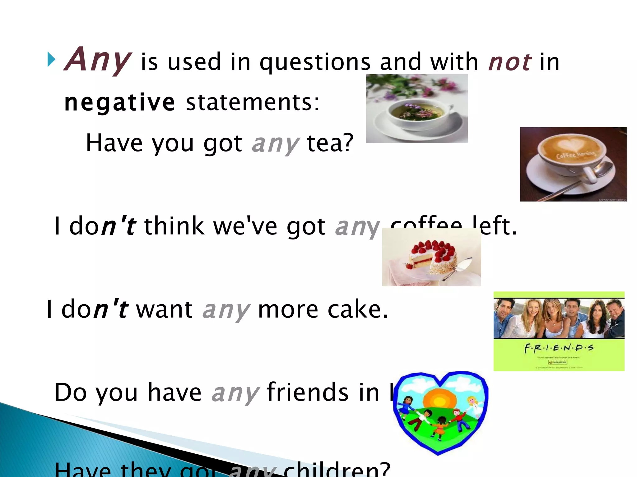 Any   is used in questions and with   not   in  negative  statements: Have you got   any   tea? I do n't  think we've got   an y   coffee left. I do n't  want  any   more cake. Do you have  any   friends in London? Have they got  any   children? 