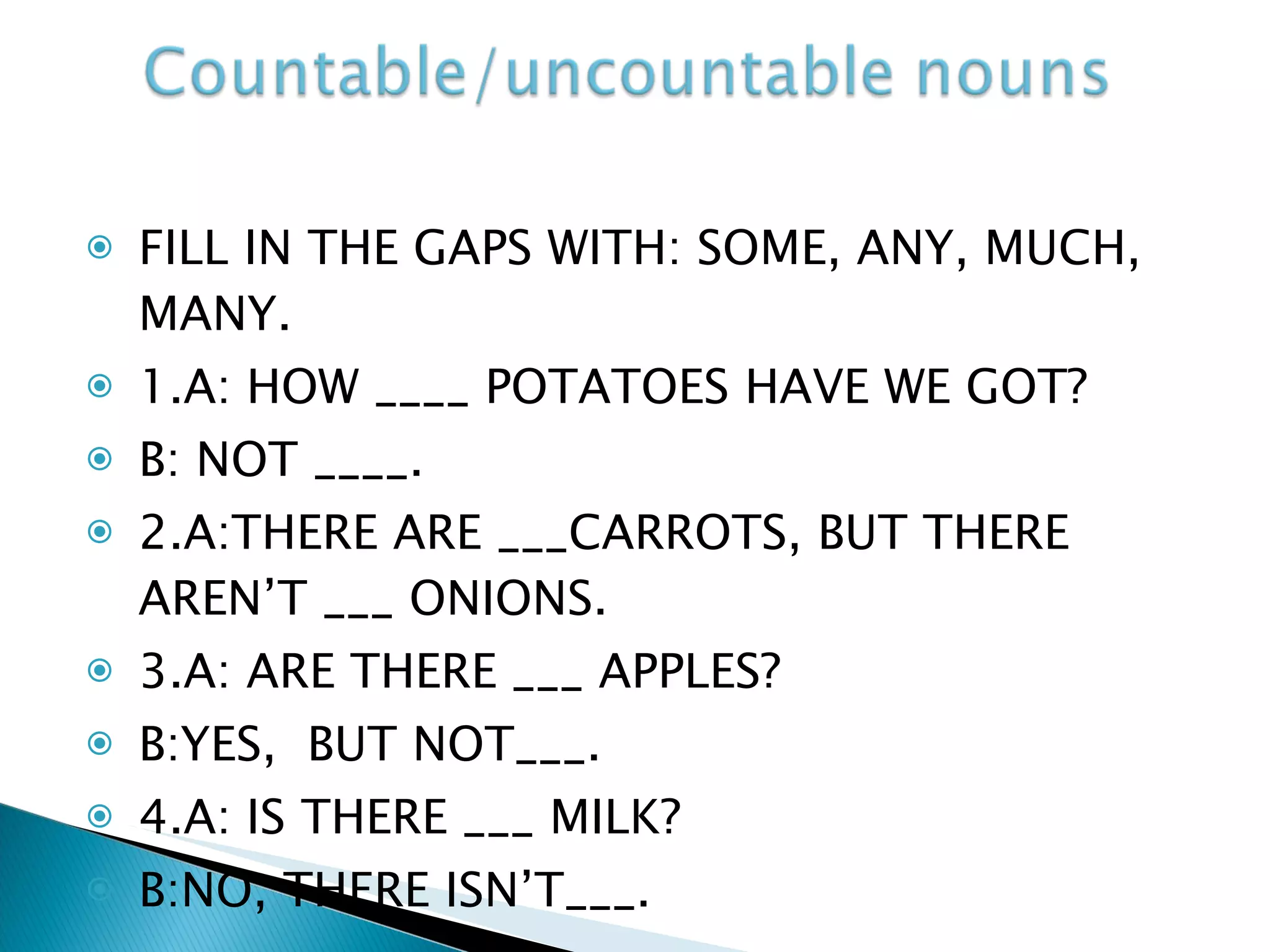 FILL IN THE GAPS WITH: SOME, ANY, MUCH, MANY. 1.A: HOW ____ POTATOES HAVE WE GOT? B: NOT ____. 2.A:THERE ARE ___CARROTS, BUT THERE AREN’T ___ ONIONS. 3.A: ARE THERE ___ APPLES? B:YES,  BUT NOT___. 4.A: IS THERE ___ MILK? B:NO, THERE ISN’T___. 