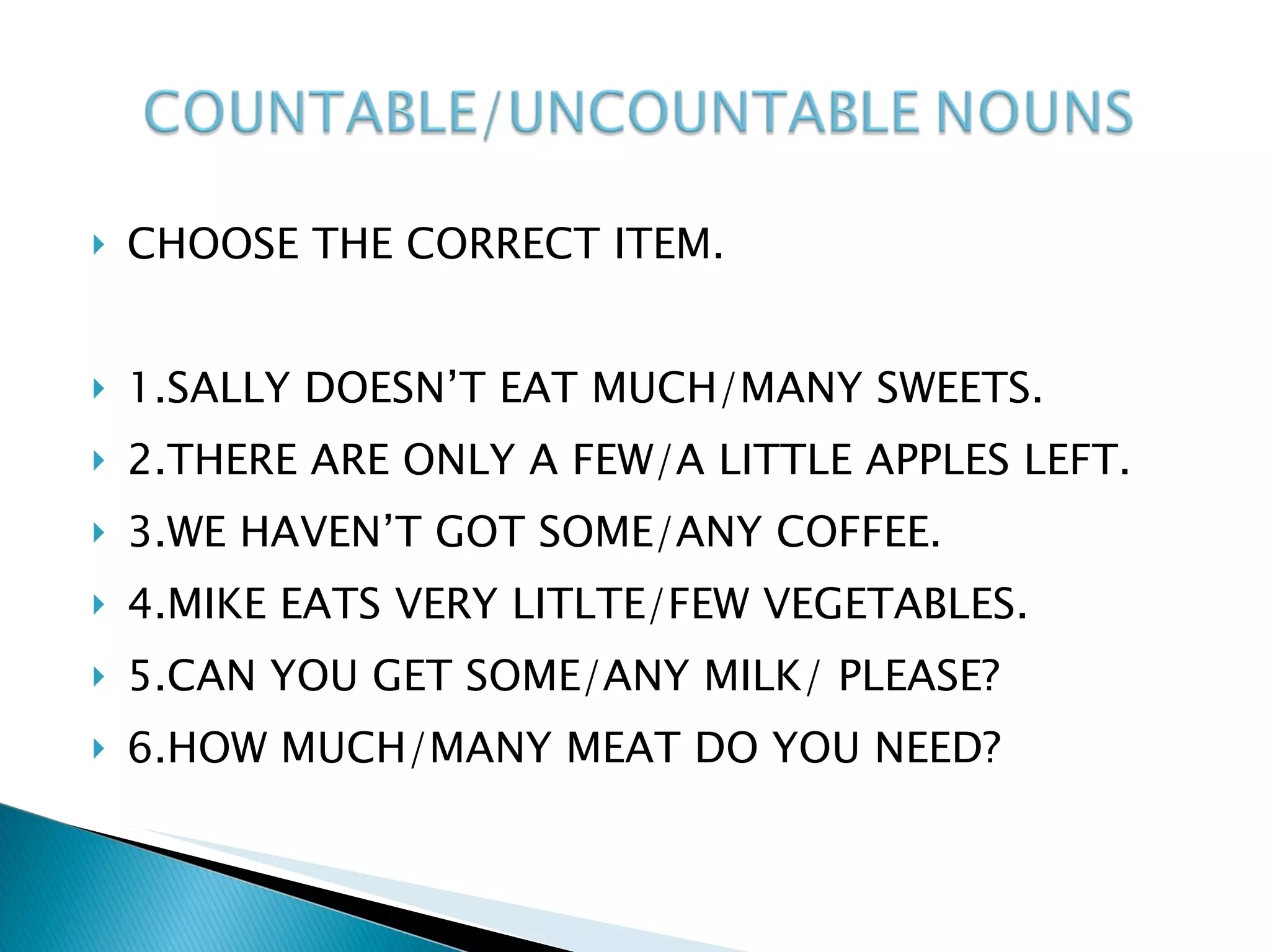 CHOOSE THE CORRECT ITEM. 1.SALLY DOESN’T EAT MUCH/MANY SWEETS. 2.THERE ARE ONLY A FEW/A LITTLE APPLES LEFT. 3.WE HAVEN’T GOT SOME/ANY COFFEE. 4.MIKE EATS VERY LITLTE/FEW VEGETABLES. 5.CAN YOU GET SOME/ANY MILK/ PLEASE? 6.HOW MUCH/MANY MEAT DO YOU NEED? 
