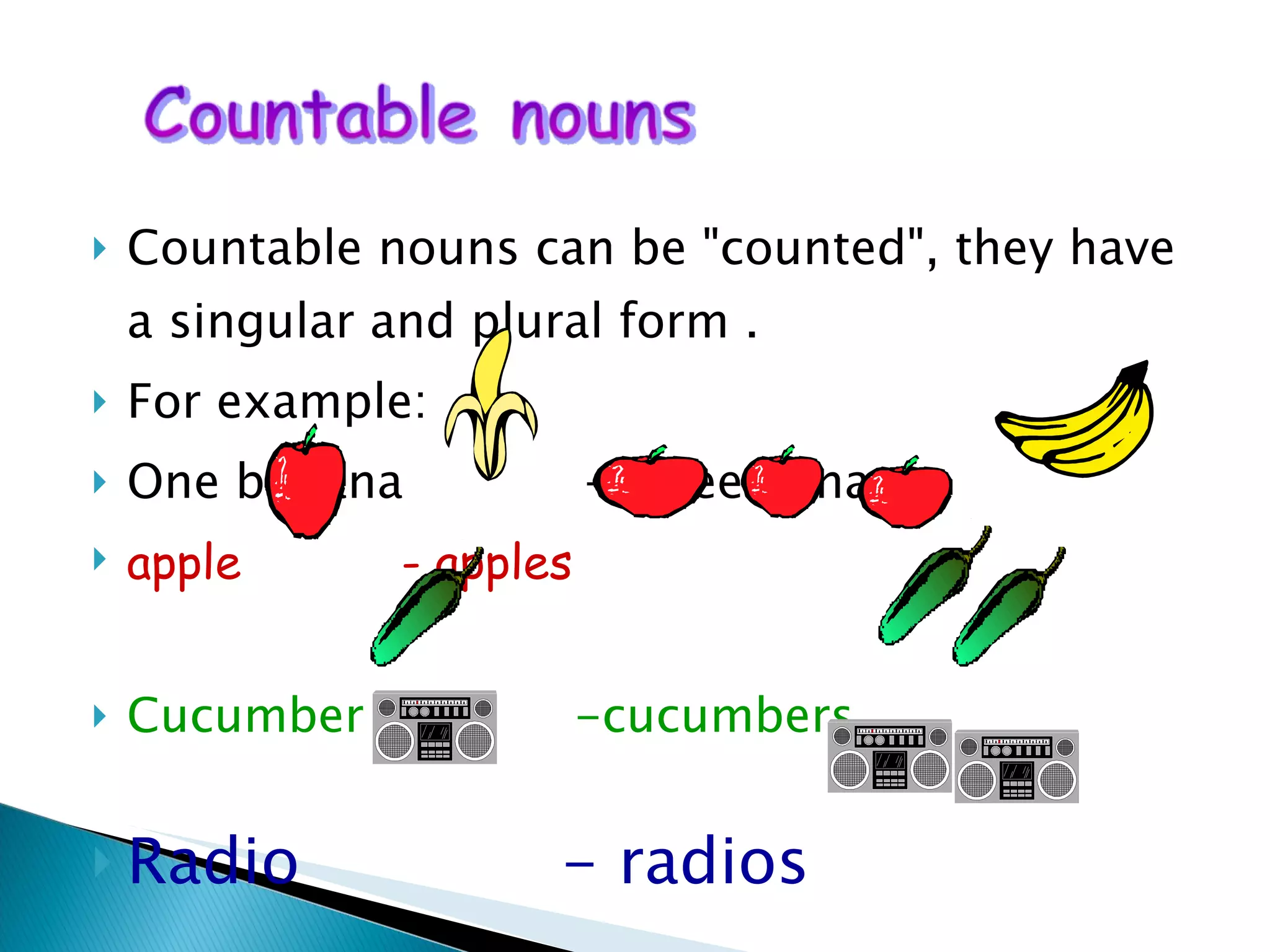 Countable nouns can be "counted", they have a singular and plural form . For example: One banana  -Three bananas apple   - apples Cucumber  -cucumbers Radio  - radios 