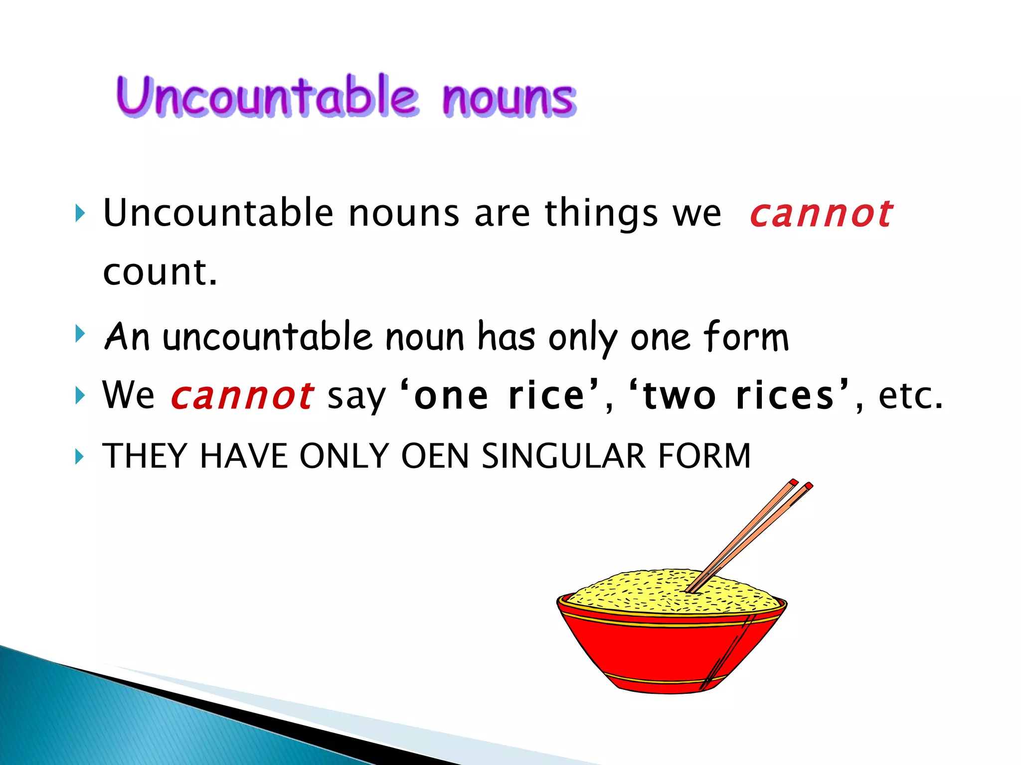 Uncountable nouns are things we  cannot  count.  An uncountable noun has only one form We  cannot  say  ‘one rice’ ,  ‘two rices’ , etc. THEY HAVE ONLY OEN SINGULAR FORM 
