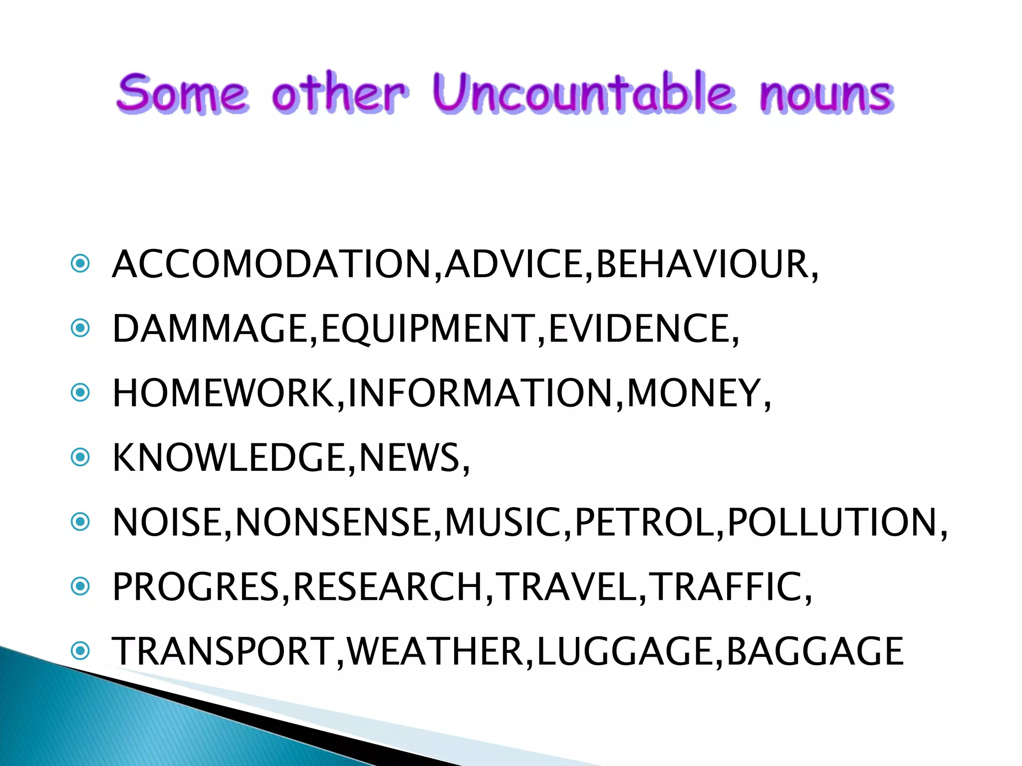 ACCOMODATION,ADVICE,BEHAVIOUR, DAMMAGE,EQUIPMENT,EVIDENCE, HOMEWORK,INFORMATION,MONEY, KNOWLEDGE,NEWS, NOISE,NONSENSE,MUSIC,PETROL,POLLUTION, PROGRES,RESEARCH,TRAVEL,TRAFFIC, TRANSPORT,WEATHER,LUGGAGE,BAGGAGE 