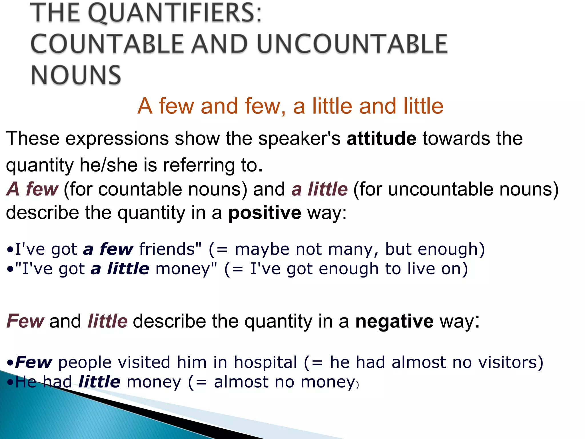 A few and few, a little and little These expressions show the speaker's  attitude  towards the quantity he/she is referring to . A few   (for countable nouns) and  a little   (for uncountable nouns) describe the quantity in a  positive  way:  I've got  a few  friends" (= maybe not many, but enough) "I've got  a little  money" (= I've got enough to live on) Few  and   little   describe the quantity in a  negative  way : Few  people visited him in hospital (= he had almost no visitors) He had  little  money (= almost no money ) 