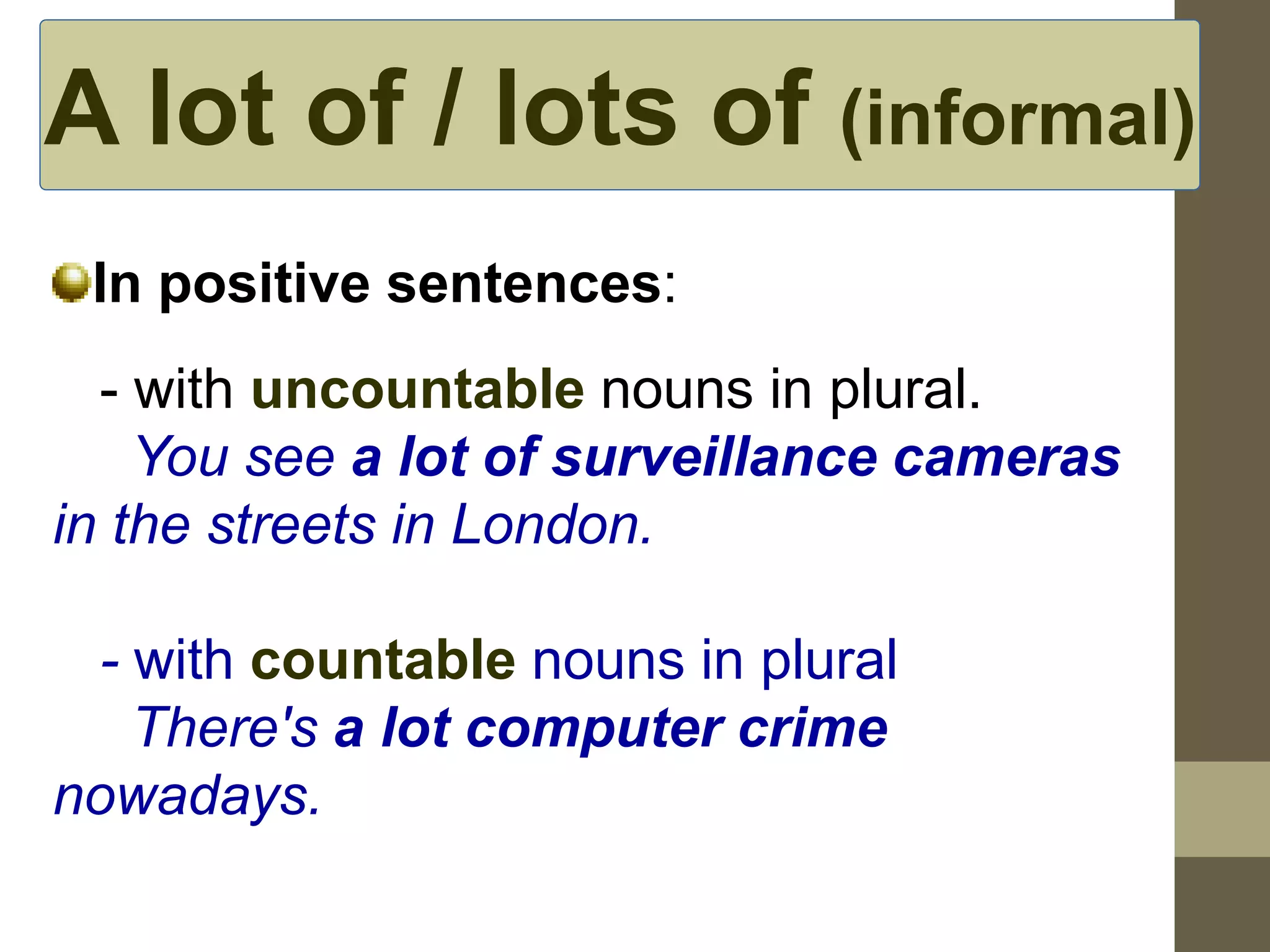 A lot of / lots of (informal) 
In positive sentences: 
- with uncountable nouns in plural. 
You see a lot of surveillance cameras 
in the streets in London. 
- with countable nouns in plural 
There's a lot computer crime 
nowadays. 
