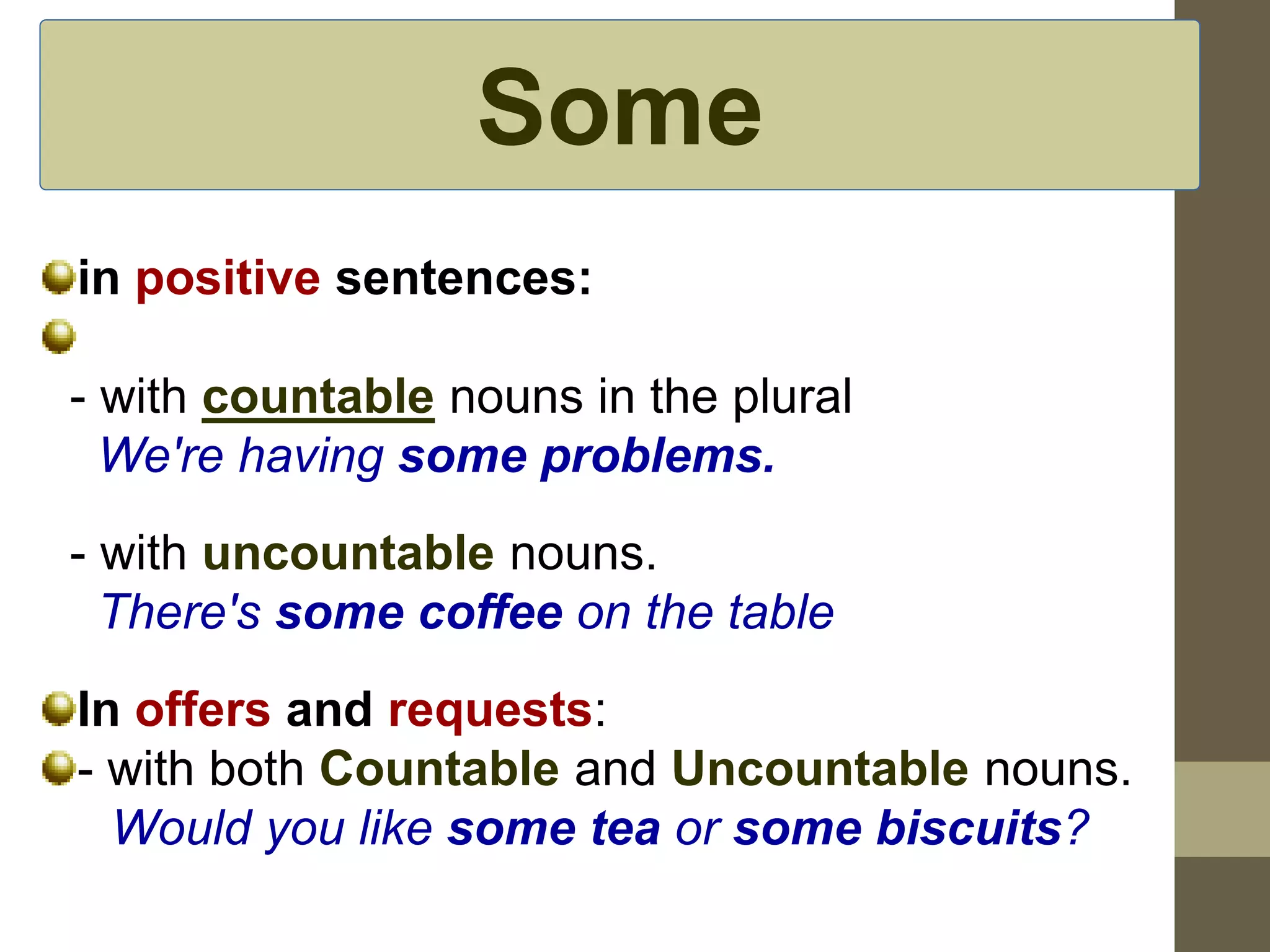 Some 
in positive sentences: 
- with countable nouns in the plural 
We're having some problems. 
- with uncountable nouns. 
There's some coffee on the table 
In offers and requests: 
- with both Countable and Uncountable nouns. 
Would you like some tea or some biscuits? 
 
