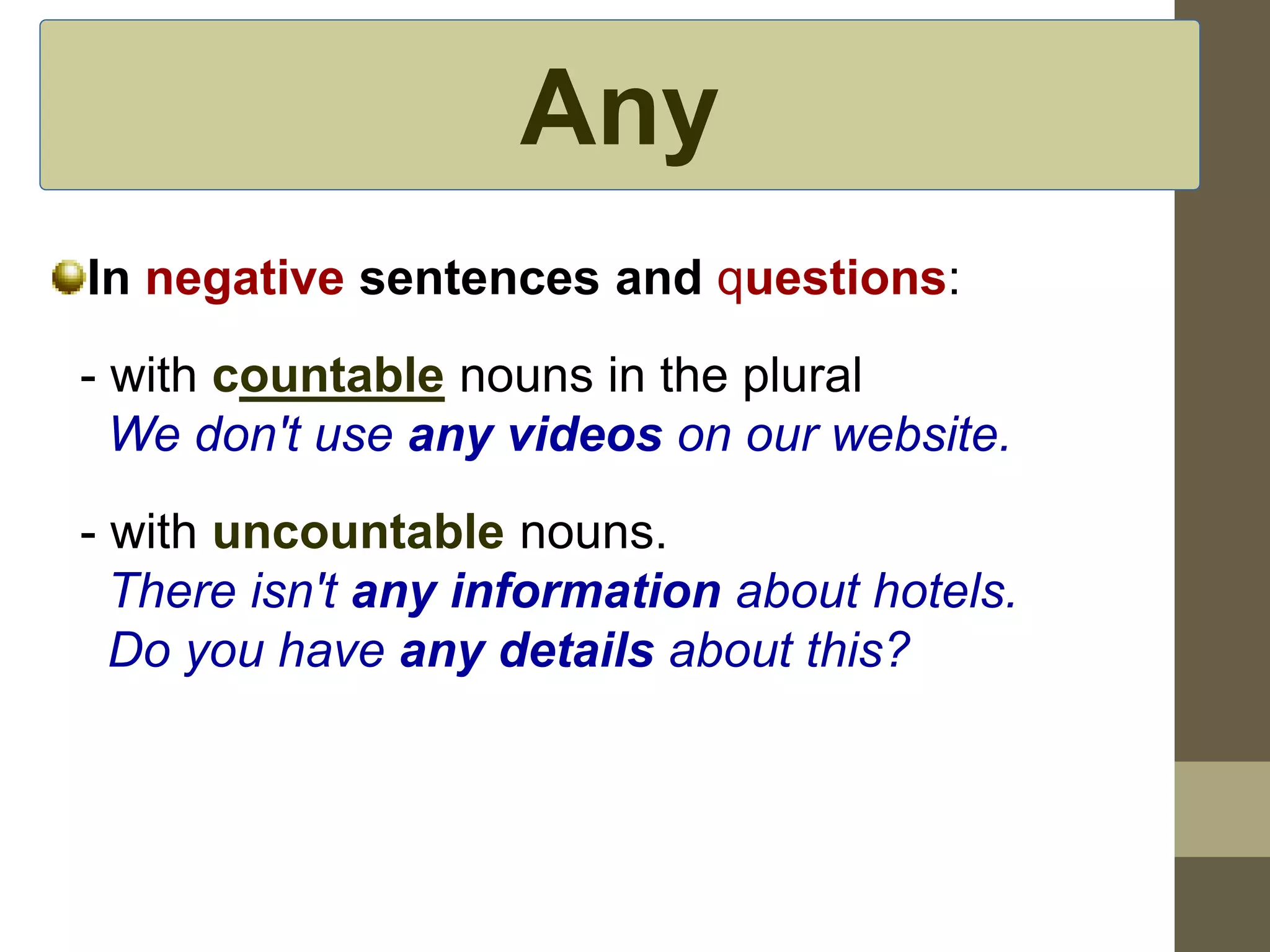Any 
In negative sentences and questions: 
- with countable nouns in the plural 
We don't use any videos on our website. 
- with uncountable nouns. 
There isn't any information about hotels. 
Do you have any details about this? 
 